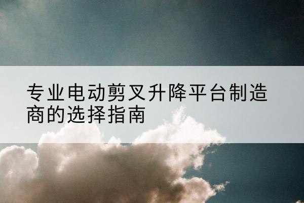 洪洞电动剪叉升降平台厂家-专业电动剪叉升降平台制造商的选择指南