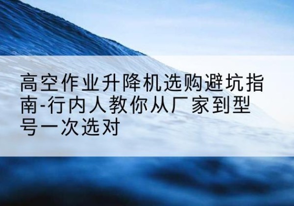 洪洞升降平台厂家-高空作业升降机选购避坑指南-行内人教你从厂家到型号一次选对