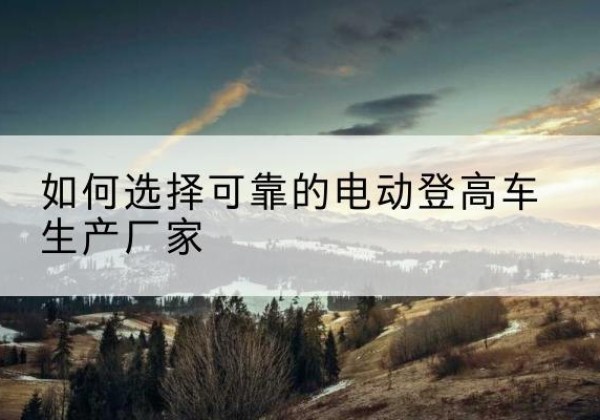 洪洞电动登高车厂家-如何选择可靠的电动登高车生产厂家