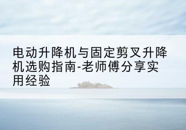 洪洞电动升降机怎么选-电动升降机与固定剪叉升降机选购指南-老师傅分享实用经验