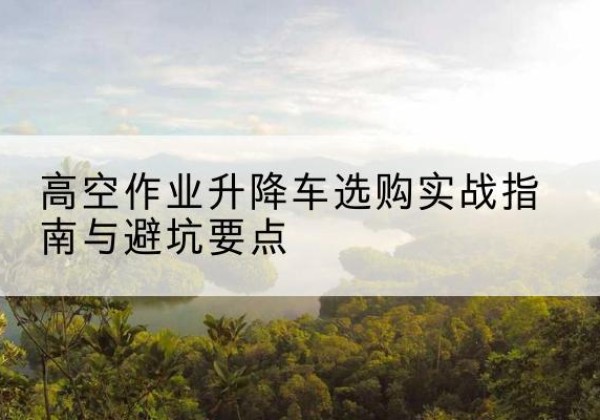 洪洞升降车怎么选-高空作业升降车选购实战指南与避坑要点