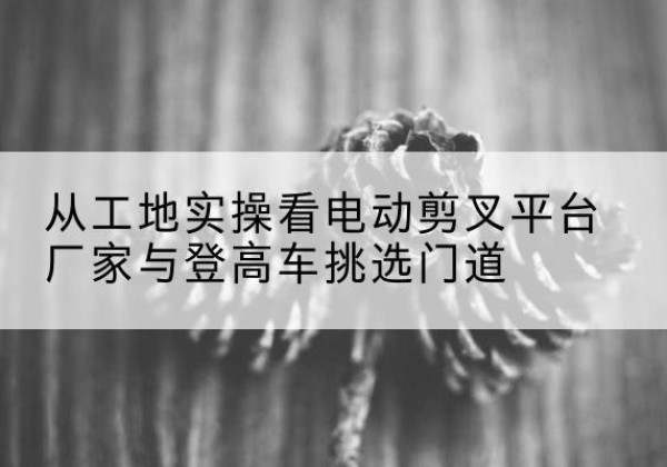 洪洞电动剪叉升降平台厂家-从工地实操看电动剪叉平台厂家与登高车挑选门道