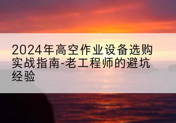 洪洞高空作业升降机厂家推荐-2024年高空作业设备选购实战指南-老工程师的避坑经验